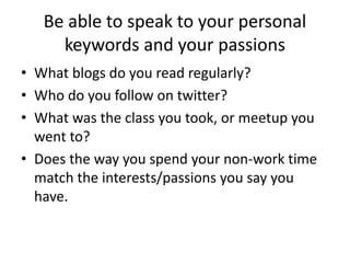 Be able to speak to your personal
keywords and your passions
• What blogs do you read regularly?
• Who do you follow on twitter?
• Does the way you spend your non-work time
match the interests/passions you say you
have.
 
