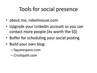 Tools for social presence
• about.me, rebelmouse.com
• Upgrade your Linkedin account so you can
contact more people (its worth the $$)
• Buffer for scheduling your social posting
• Medium.com for great mid-length content
• Build your own blog:
– Squarespace.com
– Crushpath.com
 