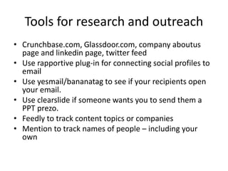 Tools for research and outreach
• Crunchbase.com, Glassdoor.com, company aboutus
page and linkedin page, twitter feed
• Use rapportive plug-in for connecting social profiles to
email
• Use yesmail/bananatag to see if your recipients open
your email.
• Use clearslide if someone wants you to send them a
PPT prezo.
• Feedly to track topics
• Mention to track names of people – including your
own
 