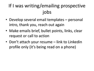 If I was writing/emailing prospective
jobs
• Develop several email templates – personal
intro, thank you, reach out again
• Make emails brief, bullet points, links, clear
request or call to action
• Don’t attach your resume – link to Linkedin
profile only (it’s being read on a phone)
 