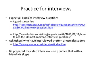 If I was interviewing
• I would make sure all my online profiles are
consistent and current
• I would follow the company on LinkedIn and
Twitter
• I would research the person I am seeing on:
LinkedIn (groups), Twitter, about.me
• I would not friend request them on FB or
LinkedIn before the meeting/interview
 