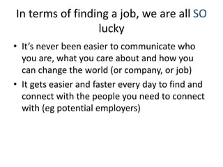 Don’t rush to the last step
• A lot of people rush to apply for jobs, as if # of
applications submitted is a sign of progress. It’s not.
• Follow these steps:
– Define and represent yourself online
– Find 10 job descriptions that you think you could do
– Find 50 companies that have those job descriptions inside.
– Start informational interviews with friends
– Start working your network to get to those companies
– Start targeting people at those companies
– Start applying for jobs (last resort)
 