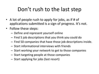 Informational interviews
• Goal: 10 within 30 days.
• Why: learn, build network, follow leads to
potential employers
• Steps:
– Create email template to ask for interview
– Build target list – via friends, family etc
– Prep list of questions.
– More good advice here:
 