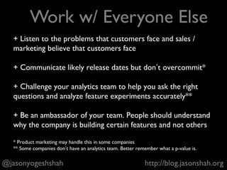 + Come to designers with some sense for the goals of the
feature, but give them autonomy over visual design
+ Negotiate the minimum viable product with engineering
and reach compromises that are good for users but not
overly expensive for engineering to build
+ Keep the team cohesive and reduce transaction costs, e.g.
designers should work directly with front end engineers on
implementation. It’s usually more efficient and helps morale.
…and a million other things that don’t fit on this slide that
you *hopefully* will learn on the job
@jasonyogeshshah http://blog.jasonshah.org
Work With Designers + Engineers
 