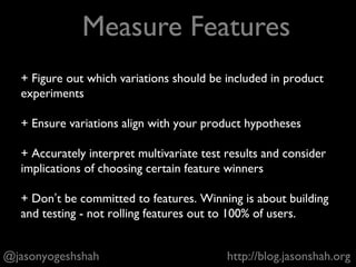 + Listen to the problems that customers face and sales /
marketing believe that customers face
+ Communicate likely release dates but don’t overcommit*
+ Challenge your analytics team to help you ask the right
questions and analyze feature experiments accurately**
+ Be an ambassador of your team. People should understand
why the company is building certain features and not others
* Product marketing may handle this in some companies
** Some companies don’t have an analytics team. Better remember what a p-value is.
@jasonyogeshshah http://blog.jasonshah.org
Work With Everyone Else
 