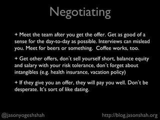 + Meet with product managers, designers, engineers,
analytics
+ Questions can be brain teasers (analytics), ask for
anecdotes about your experience with teams
(designers/engineers), feature-related, e.g. What would you
build if you were a PM at Facebook?
+ Don’t wear a suit.
+ {Boiler Plate Interview Advice}
@jasonyogeshshah http://blog.jasonshah.org
PM Interview
 