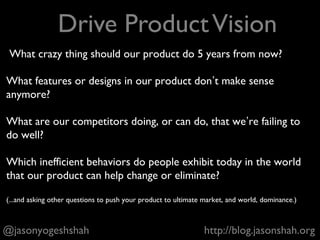 @jasonyogeshshah http://blog.jasonshah.org
+ Drive product vision
+ Spec features
+ Work with designers and engineers
+ Work with everyone else
+ Analyze the performance of features
and make release decisions
5 Things Product Managers Do
 