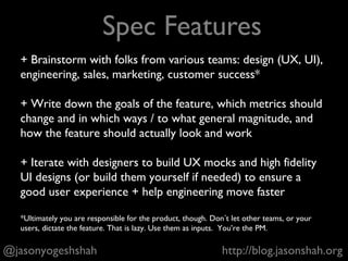 What crazy thing should our product do 5 years from now?
What features or designs in our product don’t make sense
anymore?
What are our competitors doing, or can do, that we’re failing to
do well?
Which inefficient behaviors do people exhibit today in the world
that our product can help change or eliminate?
(...and asking other questions to push your product to ultimate market, and world, dominance.)
@jasonyogeshshah http://blog.jasonshah.org
Drive Product Vision
 