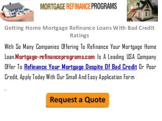 Getting Home Mortgage Refinance Loans With Bad Credit
Ratings
With So Many Companies Offering To Refinance Your Mortgage Home
Loan.Mortgage-refinanceprograms.com Is A Leading USA Company
Offer To Refinance Your Mortgage Despite Of Bad Credit Or Poor
Credit, Apply Today With Our Small And Easy Application Form
.
 