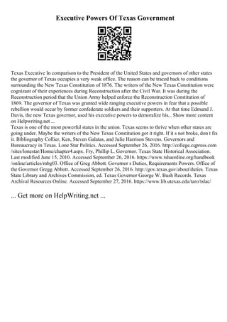 Executive Powers Of Texas Government
Texas Executive In comparison to the President of the United States and governors of other states
the governor of Texas occupies a very weak office. The reason can be traced back to conditions
surrounding the New Texas Constitution of 1876. The writers of the New Texas Constitution were
cognizant of their experiences during Reconstruction after the Civil War. It was during the
Reconstruction period that the Union Army helped enforce the Reconstruction Constitution of
1869. The governor of Texas was granted wide ranging executive powers in fear that a possible
rebellion would occur by former confederate soldiers and their supporters. At that time Edmund J.
Davis, the new Texas governor, used his executive powers to demoralize his... Show more content
on Helpwriting.net ...
Texas is one of the most powerful states in the union. Texas seems to thrive when other states are
going under. Maybe the writers of the New Texas Constitution got it right. If it s not broke, don t fix
it. Bibliography Collier, Ken, Steven Galatas, and Julie Harrison Stevens. Governors and
Bureaucracy in Texas. Lone Star Politics. Accessed September 26, 2016. http://college.cqpress.com
/sites/lonestar/Home/chapter4.aspx. Fry, Phillip L. Governor. Texas State Historical Association.
Last modified June 15, 2010. Accessed September 26, 2016. https://www.tshaonline.org/handbook
/online/articles/mbg03. Office of Greg Abbott. Governor s Duties, Requirements Powers. Office of
the Governor Gregg Abbott. Accessed September 26, 2016. http://gov.texas.gov/about/duties. Texas
State Library and Archives Commission, ed. Texas Governor George W. Bush Records. Texas
Archival Resources Online. Accessed September 27, 2016. https://www.lib.utexas.edu/taro/tslac/
... Get more on HelpWriting.net ...
 