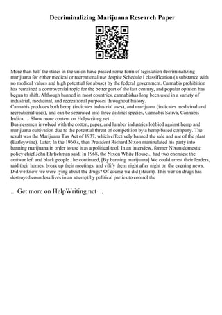 Decriminalizing Marijuana Research Paper
More than half the states in the union have passed some form of legislation decriminalizing
marijuana for either medical or recreational use despite Schedule I classification (a substance with
no medical values and high potential for abuse) by the federal government. Cannabis prohibition
has remained a controversial topic for the better part of the last century, and popular opinion has
begun to shift. Although banned in most countries, cannabishas long been used in a variety of
industrial, medicinal, and recreational purposes throughout history.
Cannabis produces both hemp (indicates industrial uses), and marijuana (indicates medicinal and
recreational uses), and can be separated into three distinct species, Cannabis Sativa, Cannabis
Indica, ... Show more content on Helpwriting.net ...
Businessmen involved with the cotton, paper, and lumber industries lobbied against hemp and
marijuana cultivation due to the potential threat of competition by a hemp based company. The
result was the Marijuana Tax Act of 1937, which effectively banned the sale and use of the plant
(Earleywine). Later, In the 1960 s, then President Richard Nixon manipulated his party into
banning marijuana in order to use it as a political tool. In an interview, former Nixon domestic
policy chief John Ehrlichman said, In 1968, the Nixon White House... had two enemies: the
antiwar left and black people , he continued, [By banning marijuana] We could arrest their leaders,
raid their homes, break up their meetings, and vilify them night after night on the evening news.
Did we know we were lying about the drugs? Of course we did (Baum). This war on drugs has
destroyed countless lives in an attempt by political parties to control the
... Get more on HelpWriting.net ...
 