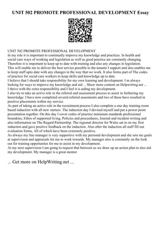 UNIT 502 PROMOTE PROFESSIONAL DEVELOPMENT Essay
UNIT 502 PROMOTE PROFESSIONAL DEVELOPMENT
In my role it is important to continually improve my knowledge and practices. In health and
social care ways of working and legislation as well as good practice are constantly changing.
Therefore it is important to keep up to date with training and also any changes in legislation.
This will enable me to deliver the best service possible to the tenants I support and also enables me
to keep staff upto date with any changes in the way that we work. It also forms part of The codes
of practice for social care workers to keep skills and knowledge up to date.
I believe that I should take responsibility for my own learning and development. I m always
looking for ways to improve my knowledge and aid ... Show more content on Helpwriting.net ...
I thrive with the extra responsibility and I feel it is aiding my development.
I also try to take an active role in the referral and assessment process to assist in furthering my
knowledge. I have now completed several referral assesments and two of these have resulted in
positive placements within my service.
As part of taking an active role in the recruitment process I also complete a one day training room
based induction with all new starters. The induction day I devised myself and put a power point
presentation together. On this day I cover codes of practice minimum standards professional
boundries, Ethos of supported living, Policies and proceedures, Journal and incident writing and
also information on The Regard Partnership. The regional director for Wales sat in on my first
induction and gave positive feedback on the induction. Also after the induction all staff fill out
evaluation forms, All of which have been extremely positive.
As always my line manager is very supportive with my personal development and she sets me goals
at supervision and appraisals for me to work towards. My manager also is constantly on the look
out for training oppertunites for me to assist in my development.
At my next supervision I am going to request that between us we draw up an action plan to also aid
my development. My manager is a great mentor
... Get more on HelpWriting.net ...
 