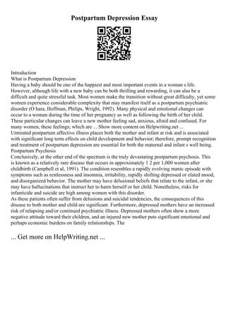 Postpartum Depression Essay
Introduction
What is Postpartum Depression
Having a baby should be one of the happiest and most important events in a woman s life.
However, although life with a new baby can be both thrilling and rewarding, it can also be a
difficult and quite stressful task. Most women make the transition without great difficulty, yet some
women experience considerable complexity that may manifest itself as a postpartum psychiatric
disorder (O hara, Hoffman, Philips, Wright, 1992). Many physical and emotional changes can
occur to a woman during the time of her pregnancy as well as following the birth of her child.
These particular changes can leave a new mother feeling sad, anxious, afraid and confused. For
many women, these feelings; which are ... Show more content on Helpwriting.net ...
Untreated postpartum affective illness places both the mother and infant at risk and is associated
with significant long term effects on child development and behavior; therefore, prompt recognition
and treatment of postpartum depression are essential for both the maternal and infant s well being.
Postpartum Psychosis
Conclusively, at the other end of the spectrum is the truly devastating postpartum psychosis. This
is known as a relatively rare disease that occurs in approximately 1 2 per 1,000 women after
childbirth (Campbell et al, 1991). The condition resembles a rapidly evolving manic episode with
symptoms such as restlessness and insomnia, irritability, rapidly shifting depressed or elated mood,
and disorganized behavior. The mother may have delusional beliefs that relate to the infant, or she
may have hallucinations that instruct her to harm herself or her child. Nonetheless, risks for
infanticide and suicide are high among women with this disorder.
As these patients often suffer from delusions and suicidal tendencies, the consequences of this
disease to both mother and child are significant. Furthermore, depressed mothers have an increased
risk of relapsing and/or continued psychiatric illness. Depressed mothers often show a more
negative attitude toward their children, and an injured new mother puts significant emotional and
perhaps economic burdens on family relationships. The
... Get more on HelpWriting.net ...
 