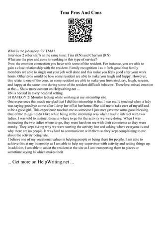 Tma Pros And Cons
What is the job aspect for TMA?
Interview 2 other staffs at the same time: Tina (RN) and Cherlym (RN)
What are the pros and cons to working in this type of service?
Pros: the emotion connection you have with some of the resident. For instance, you are able to
gain a close relationship with the resident. Family recognition i as it feels good that family
members are able to single out your job well done and this make you feels good after your work
hours. Other pros would be how some resident are able to make you laugh and happy. However,
this relate to one of the cons, as some resident are able to make you frustrated, cry, laugh, scream,
and happy at the same time during some of the resident difficult behavior. Therefore, mixed emotion
at the ... Show more content on Helpwriting.net ...
RN is needed in every hospital setting.
STRATEGY 2: Monitor feeling while working at my internship site
One experience that made me glad that I did this internship is that I was really touched when a lady
was saying goodbye to me after I drop her off at her home. She told me to take care of myself and
to be a good girl. This experience touched me as someone I just met gave me some good blessing.
One of the things I didn t like while being at the internship was when I had to interact with two
ladies. I was told to instruct them in where to go for the activity we were doing. When I was
instructing the two ladies where to go, they were harsh on me with their comments as they were
cranky. They kept asking why we were starting the activity late and asking where everyone is and
why there are no people. It was hard to communicate with them as they kept complaining to me
about the activity being late.
I believe one of my vocational values is helping people or being there for people. I am able to
achieve this at my internship as I am able to help my supervisor with activity and setting things up.
In addition, I am able to assist the resident at the site as I am transporting them to places or
sometime saying hi which makes their
... Get more on HelpWriting.net ...
 