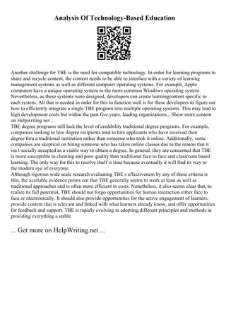 Analysis Of Technology-Based Education
Another challenge for TBE is the need for compatible technology. In order for learning programs to
share and recycle content, the content needs to be able to interface with a variety of learning
management systems as well as different computer operating systems. For example, Apple
computers have a unique operating system to the more common Windows operating system.
Nevertheless, as these systems were designed, developers can create learningcontent specific to
each system. All that is needed in order for this to function well is for these developers to figure out
how to efficiently integrate a single TBE program into multiple operating systems. This may lead to
high development costs but within the past five years, leading organizations... Show more content
on Helpwriting.net ...
TBE degree programs still lack the level of credibility traditional degree programs. For example,
companies looking to hire degree recipients tend to hire applicants who have received their
degree thru a traditional institution rather than someone who took it online. Additionally, some
companies are skeptical on hiring someone who has taken online classes due to the reason that it
isn t socially accepted as a viable way to obtain a degree. In general, they are concerned that TBE
is more susceptible to cheating and poor quality than traditional face to face and classroom based
learning. The only way for this to resolve itself is time because eventually it will find its way to
the modern eye of everyone.
Although rigorous wide scale research evaluating TBE s effectiveness by any of these criteria is
thin, the available evidence points out that TBE generally seems to work at least as well as
traditional approaches and is often more efficient in costs. Nonetheless, it also seems clear that, to
realize its full potential, TBE should not forgo opportunities for human interaction either face to
face or electronically. It should also provide opportunities for the active engagement of learners,
provide content that is relevant and linked with what learners already know, and offer opportunities
for feedback and support. TBE is rapidly evolving in adopting different principles and methods in
providing everything a stable
... Get more on HelpWriting.net ...
 