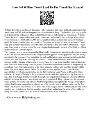 How Did William Tweed Lead To The Tamobilier Scandal
William Tweed was the boss of Tammany Hall. Tammany Hall was a political organization that
was formed in 1789 and was in opposition to the Federalist Party. The business was very popular
in its time for the willingness it had to help the city s poor and immigrant populations. William
Tweed, however, corrupted the company s reputation, and turned it into an image of greed and
twisted motive. As political boss, Mr. Tweed used his formal and informal authority to make
profit for himself and the other accomplices. The group altogether became known as the Tweed
ring, and somehow they found a way to extort an estimated $30 million to $200 million. Tweed
used this money to become one of the city s largest landowners by the end of the 1860 s.... Show
more content on Helpwriting.net ...
This company was given contracts to build railroads. Congressmen were then offered great shares
in the construction which allowed the congressmen to approve federal payments without paying
attention to the expenses. This meant that the railroad builders made large amount of profit, but
had no idea how they were affecting the railroad. The railroad companies were entirely
impoverished by the end of the whole process. Those involved in the scandals realized through
time that much more money could be gained from construction contracts than from operating the
completed road. The vice president at the time, Schuyler Colfax, who was then Speaker of the
house, had even bought shares. When the scandal became a public matter, James Blaine
appointed an investigation committee ran by Representative Luke Poland in 1872. Mr. Blain
said that, A charge of bribery is the gravest that can be made in a legislative body. It seems to
me... that this charge demands prompt, thorough, and impartial investigation. . Several of those
officials involved, however, were implicated but not punished. They claimed that the payment
was a gift and not in any way a bribe. Another angered Justice rephrased a passage of scripture,
saying, Let him that has not betrayed the trust of the people , and is without stain, cast the first
stone. . That quote was directed at the press who were enraged because of the scandal. The Justice
was in a way pointing out that the press has manipulated and twisted the view of the public on
many occasions. In that case, the press is without room to place blame and
... Get more on HelpWriting.net ...
 