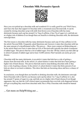 Chocolate Milk Persuasive Speech
Have you ever picked up a chocolate milk and wondered if it is really good for you? Well I have,
and I have the facts that support it.Chocolate milk is sweetened cocoa flavored milk. It can be
created by mixing chocolate syrup with milk from brown cows.Chocolate milk has many
detriments because each cup has around 2 to 7mg of caffeine, it has 27g of sugar in it, and kids are
at a higher risk of diabetes.Even though there are benefits to drinking chocolate milk, the detriments
outweigh them.
The first reason is chocolate milk has many detriments because each cup of it has caffeine in it.In
the article Flavored Milk: Frequently asked Questions and Answers it states that chocolate milk has
the same amount of a decaffeinated coffee. This proves ... Show more content on Helpwriting.net ...
In the article Hard core Facts it states that an 8 Oz of flavored milk typically has about 4 teaspoons
of added sugar. This proves that has a lot of added sugar. Over the 180 day school year that adds up
to almost 8 pounds of added sugar and at least 14,400 calories.That 8 pounds can easily get your
disease.
Chocolate milk has many detriments, in an article it states that kids have a risk of getting a
disease from flavored milk. In the article LA school district it states that kids have been getting a
higher risk of heart disease. This proves that kids need to stop drinking chocolate milk or they
have a risk of getting a disease. In the article LA school district it states that thirty percent of our
kids are obese or on track to diabetes. This show that kids are becoming obese and have a chance of
diabetes.
In conclusion, even though there are benefits to drinking chocolate milk, the detriments outweigh
them.Chocolate milk is bad for you because each cup has about 3 to 7 mg of caffeine in it, also
has around 27 grams of sugar in a cup, and kids are at a higher risk of heart disease.Even though
opponents, they say that the AAP clinical report recommends that even kids with diagnosed lactose
still get everything they need from chocolate milk.This is Why Chocolate milk should be banned
from
... Get more on HelpWriting.net ...
 