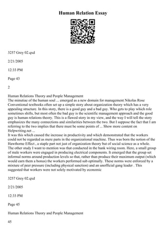 Human Relation Essay
3257 Grey 02.qxd
2/21/2005
12:33 PM
Page 43
2
Human Relations Theory and People Management
The minutiae of the human soul ... emerged as a new domain for management Nikolas Rose
Conventional textbooks often set up a simple story about organization theory which has a very
appealing structure. In this story, there is a good guy and a bad guy. Who gets to play which role
sometimes shifts, but most often the bad guy is the scientific management approach and the good
guy is human relations theory. This is a flawed story in my view, and the way I will tell the story
emphasizes the many connections and similarities between the two. But I suppose the fact that I am
referring to the two implies that there must be some points of ... Show more content on
Helpwriting.net ...
It was this which caused the increase in productivity and which demonstrated that the workers
could not be regarded as mere parts in the organizational machine. Thus was born the notion of the
Hawthorne Effect , a staple part not just of organization theory but of social science as a whole.
The other study I want to mention was that conducted in the bank wiring room. Here, a small group
of male workers were engaged in producing electrical components. It emerged that the group set
informal norms around production levels so that, rather than produce their maximum output (which
would earn them a bonus) the workers performed sub optimally. These norms were enforced by a
mixture of peer pressure (including physical sanction) and an unofficial gang leader . This
suggested that workers were not solely motivated by economic
3257 Grey 02.qxd
2/21/2005
12:33 PM
Page 45
Human Relations Theory and People Management
45
 
