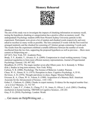 Memory Rehearsal
Abstract
The aim of this study was to investigate the impacts of chunking information on memory recall,
testing the hypothesis chunking or categorization has a positive effect on memory recall . The
undergraduate Psychology students (648) from Western Sydney University partook in this
experiment. Participants were given a list of random and chunked words respectively and were
asked to recollect as many words as possible. The lists contained 25 words with the first word list
arranged randomly and the chunked list consisting of 5 distinct groups containing 5 words each.
The results from the experiment exhibited a notable difference between the number of words
recollected from the two lists, supporting the proposed hypothesis as well as previous ... Show more
content on Helpwriting.net ...
647 667). New York, NY: Academic Press.
Brady, T. F., Konkle, T., Alvarez, G. A. (2009). Compression in visual working memory: Using
statistical regularities to form more efficient memory representations. Journal of Experimental
Psychology: General, 138, 487 502.
Broadbent, D. (1975). The magic number seven after fifteen years. In A. Kennedy A. Wilkes
(Eds.), Studies in long term memory. New York: Wiley.
Carlson, N. R. (2006). Psychology: The Science of Behavior. London: Pearson.
Chase, W. G., Simon, H. A. (1973). Perception in chess. Cognitive Psychology, 4, 55 81.
De Groot, A. D. (1978). Thought and choice in chess. Hague: Mouton Publishers.
Ericsson, K. A., Chase, W. G., Faloon, S. (1980). Acquisition of a Memory Skill. American
Associate for the Advancement of Science , 1181 1182.
Gobet, F., Clarkson, G. (2004). Chunks in expert memory: Evidence for the magical number four. .
. or is it two? Memory, 12, 732 747.
Gobet, F., Lane, P. C., Croker, S., Cheng, P. C. H., Jones, G., Oliver, I., et al. (2001). Chunking
mechanism in human learning. TRENDS in Cognitive Sciences , 236 243.
Gray, P. O. (2010). Psychology. London: Worth
... Get more on HelpWriting.net ...
 