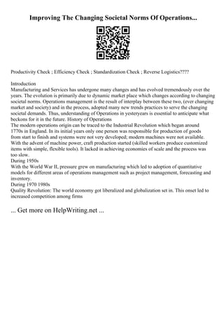Improving The Changing Societal Norms Of Operations...
Productivity Check ; Efficiency Check ; Standardization Check ; Reverse Logistics????
Introduction
Manufacturing and Services has undergone many changes and has evolved tremendously over the
years. The evolution is primarily due to dynamic market place which changes according to changing
societal norms. Operations management is the result of interplay between these two, (ever changing
market and society) and in the process, adopted many new trends practices to serve the changing
societal demands. Thus, understanding of Operations in yesteryears is essential to anticipate what
beckons for it in the future. History of Operations
The modern operations origin can be traced to the Industrial Revolution which began around
1770s in England. In its initial years only one person was responsible for production of goods
from start to finish and systems were not very developed; modern machines were not available.
With the advent of machine power, craft production started (skilled workers produce customized
items with simple, flexible tools). It lacked in achieving economies of scale and the process was
too slow.
During 1950s
With the World War II, pressure grew on manufacturing which led to adoption of quantitative
models for different areas of operations management such as project management, forecasting and
inventory.
During 1970 1980s
Quality Revolution: The world economy got liberalized and globalization set in. This onset led to
increased competition among firms
... Get more on HelpWriting.net ...
 