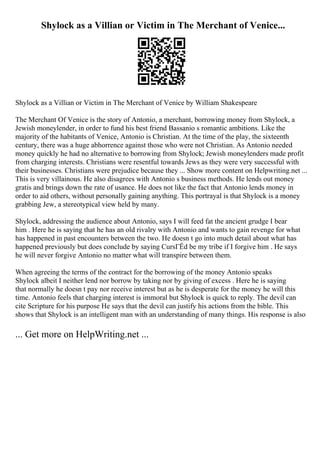 Shylock as a Villian or Victim in The Merchant of Venice...
Shylock as a Villian or Victim in The Merchant of Venice by William Shakespeare
The Merchant Of Venice is the story of Antonio, a merchant, borrowing money from Shylock, a
Jewish moneylender, in order to fund his best friend Bassanio s romantic ambitions. Like the
majority of the habitants of Venice, Antonio is Christian. At the time of the play, the sixteenth
century, there was a huge abhorrence against those who were not Christian. As Antonio needed
money quickly he had no alternative to borrowing from Shylock; Jewish moneylenders made profit
from charging interests. Christians were resentful towards Jews as they were very successful with
their businesses. Christians were prejudice because they ... Show more content on Helpwriting.net ...
This is very villainous. He also disagrees with Antonio s business methods. He lends out money
gratis and brings down the rate of usance. He does not like the fact that Antonio lends money in
order to aid others, without personally gaining anything. This portrayal is that Shylock is a money
grabbing Jew, a stereotypical view held by many.
Shylock, addressing the audience about Antonio, says I will feed fat the ancient grudge I bear
him . Here he is saying that he has an old rivalry with Antonio and wants to gain revenge for what
has happened in past encounters between the two. He doesn t go into much detail about what has
happened previously but does conclude by saying CursГЁd be my tribe if I forgive him . He says
he will never forgive Antonio no matter what will transpire between them.
When agreeing the terms of the contract for the borrowing of the money Antonio speaks
Shylock albeit I neither lend nor borrow by taking nor by giving of excess . Here he is saying
that normally he doesn t pay nor receive interest but as he is desperate for the money he will this
time. Antonio feels that charging interest is immoral but Shylock is quick to reply. The devil can
cite Scripture for his purpose He says that the devil can justify his actions from the bible. This
shows that Shylock is an intelligent man with an understanding of many things. His response is also
... Get more on HelpWriting.net ...
 
