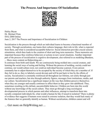 The Process And Importance Of Socialization
Hailey Bryan
Dr. Michael Flota
SYG 2000 Online
June 2, 2017 The Process and Importance of Socialization in Children:
Socialization is the process through which an individual learns to become a functional member of
society. Through socialization, one learns their cultures language, their role in life, what is expected
from them, and what is considered acceptable behavior. Social interaction provides crucial sensory
stimulation, which then leads to the creation of short and long term memories. These memories are
important because they reinforce behaviors or actions in new social situations. Another important
part of the process of socialization is cognitive development, also referred to as modeling (Bandura,
... Show more content on Helpwriting.net ...
It continues from birth until death. We are continuously being molded into a social creature, and
learning the social ways of acting and feeling. Without the process of molding, society could not
continue, nor would culture exist, nor could an individual become a person. Every person
constantly has to adjust themselves to be accepted by the society of which they are a member of. If
they fail to do so, they re labeled a social deviant and will be put back in line by the efforts of
society. Socialization is constantly reinforced all throughout our lifetime, not solely through just
our parents and teachers, but also through authority figures, messages from institutions, media, and
our culture. Socialization has a significant impact on the way that children perceive themselves
when they are younger and usually continues to affect them as they grow into adulthood. Thus,
sometimes resulting in this defiant, uncontrollable behavior. Children are born into this world
without any knowledge of the social culture. They must go through a long sociological
developmental process in which parents and other influences, attempt to transform them into
socially competent individuals.So, what would a human be like if raised in isolation? There is plenty
of evidence that suggests if humans were raised in extreme isolation, that they would lack many of
the features that we generally identify as human. Without socialization, children cannot and will
... Get more on HelpWriting.net ...
 