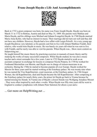 Franz Joseph Haydn s Life And Accomplishments
Back in 1732 a great composer was born, his name was Franz Joseph Haydn. Haydn was born on
March 31 in 1732 in Rohrau, Austria and died on May 31, 1809. His parents were Mathias and
Maria Haydn, and his siblings were Michael and Johann Evangelist Haydn. In 1760 Haydn married
Maria Anna Keller, who had no interest in music. Their marriage did not turn out well and they did
not have any children. However, Haydn had a love affair with Luigia Polzelli. At a very young age
Joseph Haydnwas very talented, so his parents sent him to live with Johann Matthias Frankh, their
relative, who would train Haydn in music. He was barely six years old when he was sent to live
with Frankh, and he rarely was able to visit his parents. When Haydn was... Show more content on
Helpwriting.net ...
He taught himself the music theory by practicing exercises in manuals of music theory and by
studying the works of many successful composers. While Haydn studied, he was also a music
teacher and a street serenader for a few years. Later in 1752 Haydn started to work as an
assistant composer in exchange for lessons to composer Nicola Porpora. In 1758 he worked for
Ferdinand Maximilian von Morzin, and Haydn was in charge of sixteen musicians in an
orchestra. During the 1760s he started to become popular all over Europe. Haydn worked for
Morzin for three years until he started working at the Esterhazy palace. He was twenty nine when
he was named the Vice Kapellmeister, court musician, at the Esterhazy palace. In 1766 Gregor
Werner, the old Kapellmeister, died and Haydn became the full Kapellmeister. After composing at
the Esterhazy palace for nearly thirty years, the prince let Haydn go back to Vienna because he
started missing his friends. In Vienna one of Haydn s closest friends was Wolfgang Amadeus Mozart
. They were often inspired by each other s works. When Haydn was fifty nine years old he went to
England to conduct symphonies with Johann Peter Salomon for about a year and a
... Get more on HelpWriting.net ...
 