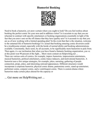 Humorist Booking
Need to book a humorist, yet aren t certain where you ought to look? Do you feel restless about
booking the perfect comic for your area and in addition visitor? Is it accurate to say that you are
reluctant to contract with specific entertainers or booking organizations essentially in light of the
fact that you aren t sure on the off chance that they have quality acts? Is it accurate to say that you
are as of now working with a limited spending plan? In the event that that is the situation, welcome
to the untamed life of humorist bookings! It s actual that booking amazing comic diversion could
be a troublesome errand, especially with the horde of normal ability and booking administrations
available. Consistently, there seem, by all accounts, to be significantly more humorists to pick from.
Then again, it s our inclination that when you have found a fantastic booking organization, you ve
at this point won 90 percent of the fight.... Show more content on Helpwriting.net ...
There are various sorts of comics, for example, improv humorists, impressionist entertainers,
musical humorists, political entertainers, comic trance inducers, and motivational humorists. A
humorist uses a few unique strategies, for example, jokes, narrating, gathering of people
connection, props, jokes, and interesting outward appearances. Different structures would
incorporate a corporate humorist, physical comic drama, pantomime comic, stand up entertainer,
performer comic, conjurer comic, and a ventriloquist comic. There is custom drama where
humorists make certain jokes altered for the capacity or
... Get more on HelpWriting.net ...
 
