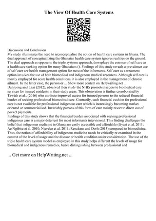 The View Of Health Care Systems
Discussion and Conclusion
My study illuminates the need to reconceptualise the notion of health care systems in Ghana. The
dual approach of conceptualizing the Ghanaian health care system ignores realities on the ground.
The dual approach as oppose to the triple systems approach, downplays the essence of self care as
a health care seeking option for many Ghanaians (). Findings of this study reveals a prevalence use
of self care are health management option for most of the informants. Self care as a treatment
option involves the use of both biomedical and indigenous medical resources. Although self care is
mostly employed for acute health conditions, it is also employed in the management of chronic
ailment. In the latter case, the person or ... Show more content on Helpwriting.net ...
Dalinjong and Laar (2012), observed their study the NHIS promoted access to biomedical care
services for insured residents in their study areas. This observation is further corroborated by
Tawiah et al., (2016) who attribute improved access for insured persons to the reduced financial
burden of seeking professional biomedical care. Contrarily, such financial cushion for professional
care is not available for professional indigenous care which is increasingly becoming market
oriented or commercialised. Invariably patrons of this form of care mainly resort to direct out of
pocket payments.
Findings of this study shows that the financial burden associated with seeking professional
indigenous care is a major deterrent for most informants interviewed. This finding challenges the
belief that indigenous medicine in Ghana are easily accessible and affordable (Gyasi et al. 2011;
Ae Ngibise et al. 2010; Nsereko et al. 2011; Renckens and Dorlo 2013) compared to biomedicine.
Thus, the notion of affordability of indigenous medicine needs be critically re examined in the
context of the level of usage and the disease or health condition under consideration. The use of the
triple health care system model as employed in this study helps different the levels of usage for
biomedical and indigenous remedies, hence distinguishing between professional and
... Get more on HelpWriting.net ...
 