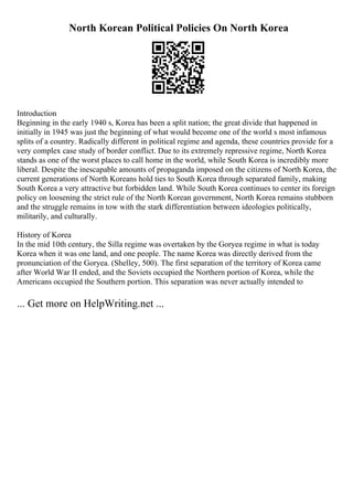 North Korean Political Policies On North Korea
Introduction
Beginning in the early 1940 s, Korea has been a split nation; the great divide that happened in
initially in 1945 was just the beginning of what would become one of the world s most infamous
splits of a country. Radically different in political regime and agenda, these countries provide for a
very complex case study of border conflict. Due to its extremely repressive regime, North Korea
stands as one of the worst places to call home in the world, while South Korea is incredibly more
liberal. Despite the inescapable amounts of propaganda imposed on the citizens of North Korea, the
current generations of North Koreans hold ties to South Korea through separated family, making
South Korea a very attractive but forbidden land. While South Korea continues to center its foreign
policy on loosening the strict rule of the North Korean government, North Korea remains stubborn
and the struggle remains in tow with the stark differentiation between ideologies politically,
militarily, and culturally.
History of Korea
In the mid 10th century, the Silla regime was overtaken by the Goryea regime in what is today
Korea when it was one land, and one people. The name Korea was directly derived from the
pronunciation of the Goryea. (Shelley, 500). The first separation of the territory of Korea came
after World War II ended, and the Soviets occupied the Northern portion of Korea, while the
Americans occupied the Southern portion. This separation was never actually intended to
... Get more on HelpWriting.net ...
 