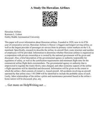 A Study On Hawaiian Airlines
Hawaiian Airlines
Karreem L. Lisbon
Embry Riddle Aeronautical University
This paper will cover information about Hawaiian airlines. Founded in 1929, now in its 87th
year of consecutive service, Hawaiian Airlines is Hawai i s biggest and longest serving airline, as
well as the largest provider of passenger air service from its primary visitor markets on the U.S.
mainland. Specifically, research to describe the airline, its aircraft fleet, route structure and number
of employees will be provided. Information to determine whether Hawaiian airlines is organized as
a corporation with private ownership or is owned by the national government will be given and
discussed. Also, a brief description of the governmental agency or authority responsible for
regulation of safety, as well as the certification requirements and minimum flight time for the
commercial airline flight deck crewmembers. The governmental agency or authority that is
empowered to regulate the routes flown, rates charged, and other economic aspects of the airline
s flight operations will be identified and discussed. Information will be given on the extent to
which the airline s fleet consists of owned vs. leased aircraft. All accidents involving an aircraft
operated by that airline since 1/01/2000 will be identified to include the probable cause of each.
Lastly, labor relationships of the airline s pilots and maintenance personnel based in the airline s
home nation will be discussed; plus, any
... Get more on HelpWriting.net ...
 