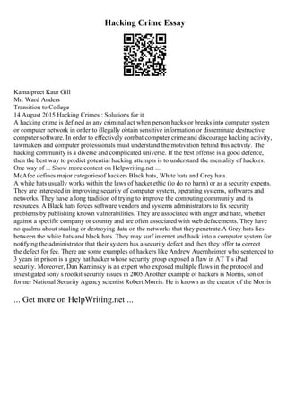 Hacking Crime Essay
Kamalpreet Kaur Gill
Mr. Ward Anders
Transition to College
14 August 2015 Hacking Crimes : Solutions for it
A hacking crime is defined as any criminal act when person hacks or breaks into computer system
or computer network in order to illegally obtain sensitive information or disseminate destructive
computer software. In order to effectively combat computer crime and discourage hacking activity,
lawmakers and computer professionals must understand the motivation behind this activity. The
hacking community is a diverse and complicated universe. If the best offense is a good defence,
then the best way to predict potential hacking attempts is to understand the mentality of hackers.
One way of ... Show more content on Helpwriting.net ...
McAfee defines major categoriesof hackers Black hats, White hats and Grey hats.
A white hats usually works within the laws of hacker ethic (to do no harm) or as a security experts.
They are interested in improving security of computer system, operating systems, softwares and
networks. They have a long tradition of trying to improve the computing community and its
resources. A Black hats forces software vendors and systems administrators to fix security
problems by publishing known vulnerabilities. They are associated with anger and hate, whether
against a specific company or country and are often associated with web defacements. They have
no qualms about stealing or destroying data on the networks that they penetrate.A Grey hats lies
between the white hats and black hats. They may surf internet and hack into a computer system for
notifying the administrator that their system has a security defect and then they offer to correct
the defect for fee. There are some examples of hackers like Andrew Auernheimer who sentenced to
3 years in prison is a grey hat hacker whose security group exposed a flaw in AT T s iPad
security. Moreover, Dan Kaminsky is an expert who exposed multiple flaws in the protocol and
investigated sony s rootkit security issues in 2005.Another example of hackers is Morris, son of
former National Security Agency scientist Robert Morris. He is known as the creator of the Morris
... Get more on HelpWriting.net ...
 