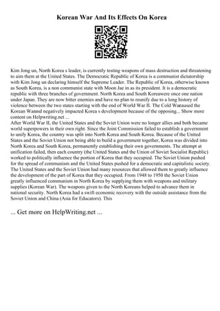Korean War And Its Effects On Korea
Kim Jong un, North Korea s leader, is currently testing weapons of mass destruction and threatening
to aim them at the United States. The Democratic Republic of Korea is a communist dictatorship
with Kim Jong un declaring himself the Supreme Leader. The Republic of Korea, otherwise known
as South Korea, is a non communist state with Moon Jae in as its president. It is a democratic
republic with three branches of government. North Korea and South Koreawere once one nation
under Japan. They are now bitter enemies and have no plan to reunify due to a long history of
violence between the two states starting with the end of World War II. The Cold War
caused the
Korean Warand negatively impacted Korea s development because of the opposing... Show more
content on Helpwriting.net ...
After World War II, the United States and the Soviet Union were no longer allies and both became
world superpowers in their own right. Since the Joint Commission failed to establish a government
to unify Korea, the country was split into North Korea and South Korea. Because of the United
States and the Soviet Union not being able to build a government together, Korea was divided into
North Korea and South Korea, permanently establishing their own governments. The attempt at
unification failed, then each country (the United States and the Union of Soviet Socialist Republic)
worked to politically influence the portion of Korea that they occupied. The Soviet Union pushed
for the spread of communism and the United States pushed for a democratic and capitalistic society.
The United States and the Soviet Union had many resources that allowed them to greatly influence
the development of the part of Korea that they occupied. From 1948 to 1950 the Soviet Union
greatly influenced communism in North Korea by supplying them with weapons and military
supplies (Korean War). The weapons given to the North Koreans helped to advance them in
national security. North Korea had a swift economic recovery with the outside assistance from the
Soviet Union and China (Asia for Educators). This
... Get more on HelpWriting.net ...
 
