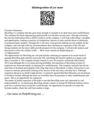 disintegration of yer maw
Executive Summary
BrewDog is a company that has gone from strength to strength in its short time since establishment.
The company has been experiencing rapid growth over the past several years. Through extracting
the relevant information from a SWOT analysis on the company, I will look at BrewDog s strengths
and opportunities, leading to analysis of competition, barriers to entry and the threat of substitutes
in proposed future markets. Through this I will show what growth methods are not suitable for the
company, and conclude with my recommendation that simultaneous expansion of the UK and
foreign markets are the most viable growth prospects for the company. I will provide analysis and
discussion to show the validity of this. ... Show more content on Helpwriting.net ...
1.2 Opportunities
The opportunities for BrewDog are vast and include continuing to expand on its recent trend of
opening BrewDog pubs and bars across the UK, and taking the business global on a larger scale
than it currently is. The company already exports to over 30 countries worldwide (McCulloch,
2013) and although this is of course proving profitable, the intentions of BrewDog in terms of
expansion are focussed mainly on opening new establishments. The company currently has eleven
open bars in Scotland and England, with a flag ship store in Shoreditch, London. Eleven bars is not
a massive amount, particularly looking at the success of the ones they currently have. Although
expansion abroad is no doubt a high priority, it cannot be ignored that BrewDog bars are not present
in Northern Ireland, although the beers are available there for purchase in other establishments and
stores. This is an opportunity for expansion.
The matter of global expansion of the pubs is one that BrewDog seem very interested in, and
understandably so. As mentioned, BrewDog already exports to around 30 different markets, and as
such has a customer base around the world already. An opportunity for growth is to enter the
German market, where the craft beer market is large,
... Get more on HelpWriting.net ...
 