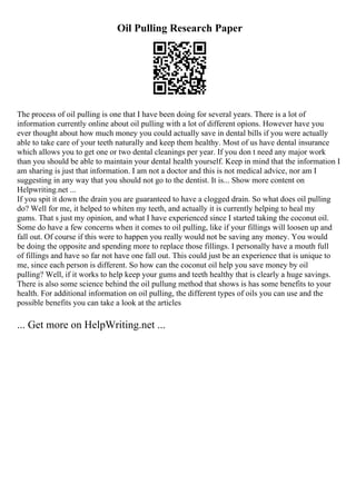 Oil Pulling Research Paper
The process of oil pulling is one that I have been doing for several years. There is a lot of
information currently online about oil pulling with a lot of different opions. However have you
ever thought about how much money you could actually save in dental bills if you were actually
able to take care of your teeth naturally and keep them healthy. Most of us have dental insurance
which allows you to get one or two dental cleanings per year. If you don t need any major work
than you should be able to maintain your dental health yourself. Keep in mind that the information I
am sharing is just that information. I am not a doctor and this is not medical advice, nor am I
suggesting in any way that you should not go to the dentist. It is... Show more content on
Helpwriting.net ...
If you spit it down the drain you are guaranteed to have a clogged drain. So what does oil pulling
do? Well for me, it helped to whiten my teeth, and actually it is currently helping to heal my
gums. That s just my opinion, and what I have experienced since I started taking the coconut oil.
Some do have a few concerns when it comes to oil pulling, like if your fillings will loosen up and
fall out. Of course if this were to happen you really would not be saving any money. You would
be doing the opposite and spending more to replace those fillings. I personally have a mouth full
of fillings and have so far not have one fall out. This could just be an experience that is unique to
me, since each person is different. So how can the coconut oil help you save money by oil
pulling? Well, if it works to help keep your gums and teeth healthy that is clearly a huge savings.
There is also some science behind the oil pullung method that shows is has some benefits to your
health. For additional information on oil pulling, the different types of oils you can use and the
possible benefits you can take a look at the articles
... Get more on HelpWriting.net ...
 