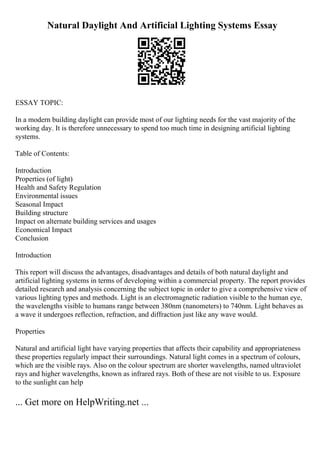 Natural Daylight And Artificial Lighting Systems Essay
ESSAY TOPIC:
In a modern building daylight can provide most of our lighting needs for the vast majority of the
working day. It is therefore unnecessary to spend too much time in designing artificial lighting
systems.
Table of Contents:
Introduction
Properties (of light)
Health and Safety Regulation
Environmental issues
Seasonal Impact
Building structure
Impact on alternate building services and usages
Economical Impact
Conclusion
Introduction
This report will discuss the advantages, disadvantages and details of both natural daylight and
artificial lighting systems in terms of developing within a commercial property. The report provides
detailed research and analysis concerning the subject topic in order to give a comprehensive view of
various lighting types and methods. Light is an electromagnetic radiation visible to the human eye,
the wavelengths visible to humans range between 380nm (nanometers) to 740nm. Light behaves as
a wave it undergoes reflection, refraction, and diffraction just like any wave would.
Properties
Natural and artificial light have varying properties that affects their capability and appropriateness
these properties regularly impact their surroundings. Natural light comes in a spectrum of colours,
which are the visible rays. Also on the colour spectrum are shorter wavelengths, named ultraviolet
rays and higher wavelengths, known as infrared rays. Both of these are not visible to us. Exposure
to the sunlight can help
... Get more on HelpWriting.net ...
 