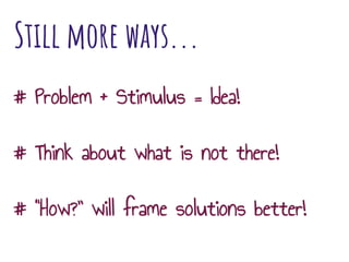 Still more ways...
# Problem + Stimulus = Idea!
# Think about what is not there!
# “How?” will frame solutions better!
 