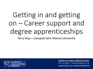 24/08/2017
WORLD OF WORK CAREERS CENTRE
0151 231 8099 || worldofwork@ljmu.ac.uk
www2.ljmu.ac.uk/worldofwork
Getting in and getting
on – Career support and
degree apprenticeships
Terry Dray – Liverpool John Moores University
 