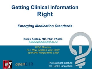 Getting Clinical Information

Right
Emerging Medication Standards

Koray Atalag, MD, PhD, FACHI
k.atalag@auckland.ac.nz
HISO Member
HL7 New Zealand Vice-Chair
openEHR Programme Lead

The National Institute
for Health Innovation

 