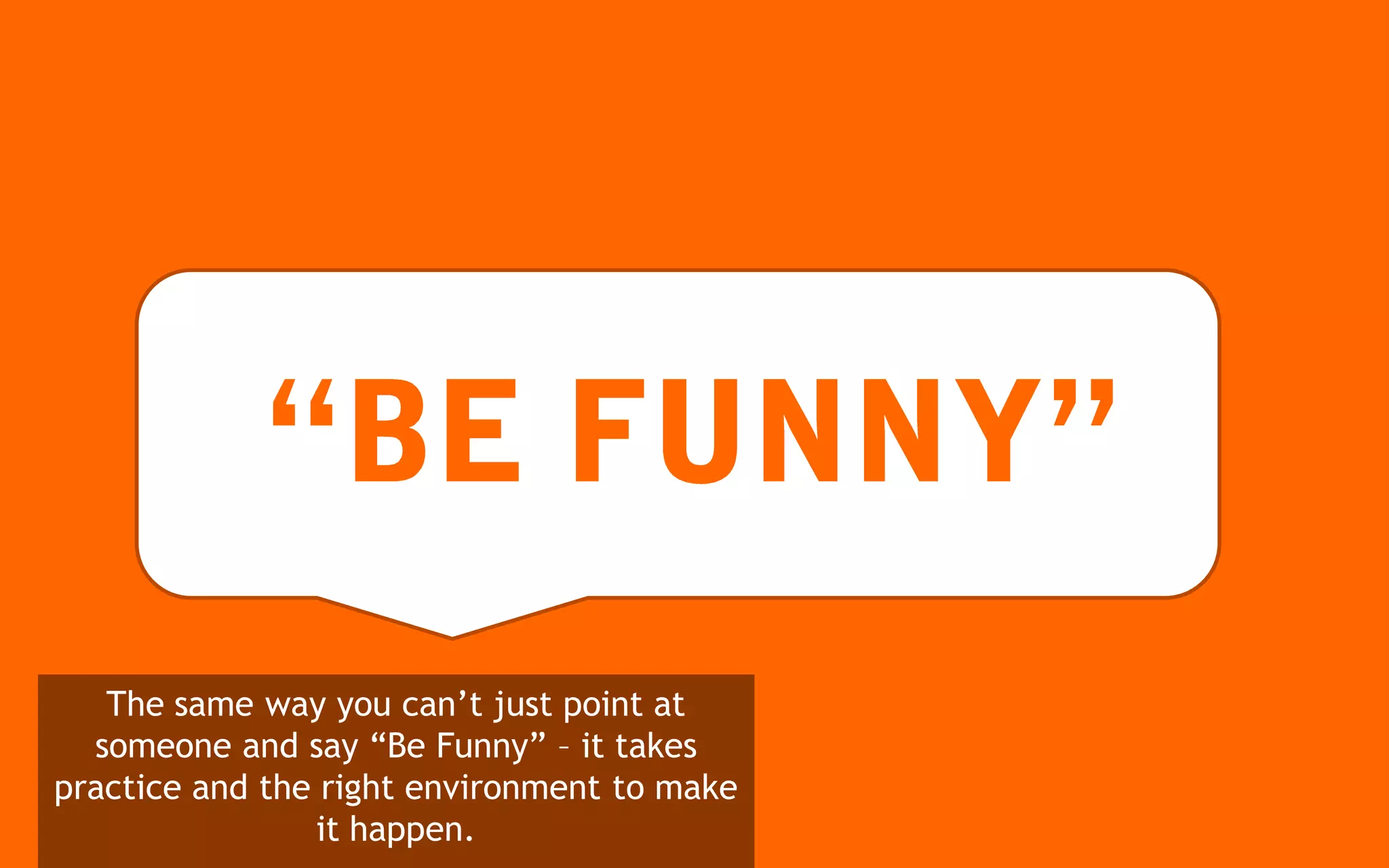 The same way you can’t just point at
  someone and say “Be Funny” – it takes
practice and the right environment to make
                 it happen.
 