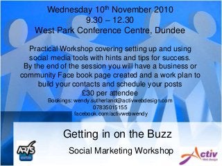 Getting in on the Buzz
Social Marketing Workshop
Wednesday 10th November 2010
9.30 – 12.30
West Park Conference Centre, Dundee
Practical Workshop covering setting up and using
social media tools with hints and tips for success.
By the end of the session you will have a business or
community Face book page created and a work plan to
build your contacts and schedule your posts
£30 per attendee
Bookings: wendy.sutherland@activwebdesign.com
07835015155
facebook.com/activwebwendy
 