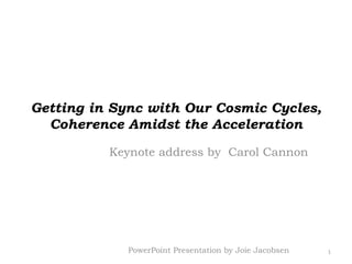 Getting in Sync with Our Cosmic Cycles, Coherence Amidst the Acceleration Keynote address by  Carol Cannon 1 PowerPoint Presentation by Joie Jacobsen 