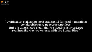 "Digitization makes the most traditional forms of humanistic
scholarship more necessary, not less. 
But the differences mean that we need to reinvent, not
reaffirm, the way we engage with the humanities."

 