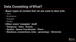 Data Consisting of What?
‣

Basic types of content that we are used to deal with:
‣
‣
‣
‣

‣

Text
Numbers
Images
Video

Other, more “complex” stuff:
‣
‣
‣

Temporal - Time - Events
Spatial - Space Coordinates - Place
Relations, connections, links - genealogy - Networks

 