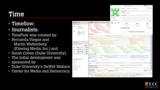Time
‣
‣
‣
‣

‣
‣
‣
‣
‣

Timeflow:
Journalists
TimeFlow was created by:
Fernanda Viegas and  
Martin Wattenberg 
(Flowing Media, Inc.) and
Sarah Cohen (Duke University).
The initial development was
sponsored by
Duke University's DeWitt Wallace
Center for Media and Democracy.

 