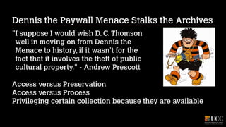 Dennis the Paywall Menace Stalks the Archives
"I suppose I would wish D. C. Thomson 
well in moving on from Dennis the 
Menace to history, if it wasn’t for the 
fact that it involves the theft of public 
cultural property." - Andrew Prescott
!

Access versus Preservation
Access versus Process
Privileging certain collection because they are available

 