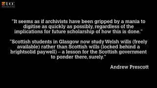 "It seems as if archivists have been gripped by a mania to
digitise as quickly as possibly, regardless of the
implications for future scholarship of how this is done."
!

"Scottish students in Glasgow now study Welsh wills (freely
available) rather than Scottish wills (locked behind a
brightsolid paywell) – a lesson for the Scottish government
to ponder there, surely."
!

Andrew Prescott

 