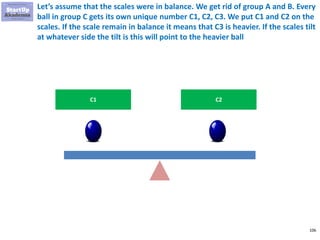106
Let’s assume that the scales were in balance. We get rid of group A and B. Every
ball in group C gets its own unique number C1, C2, C3. We put C1 and C2 on the
scales. If the scale remain in balance it means that C3 is heavier. If the scales tilt
at whatever side the tilt is this will point to the heavier ball
C1 C2
 