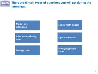 16
There are 6 main types of questions you will get during the
interviews
Market size
estimation
Sales and marketing
cases
Strategy cases
Logical math quizzes
Operations cases
Managing people
cases
 