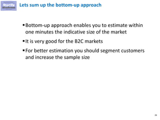 26
Lets sum up the bottom-up approach
▪Bottom-up approach enables you to estimate within
one minutes the indicative size of the market
▪It is very good for the B2C markets
▪For better estimation you should segment customers
and increase the sample size
 